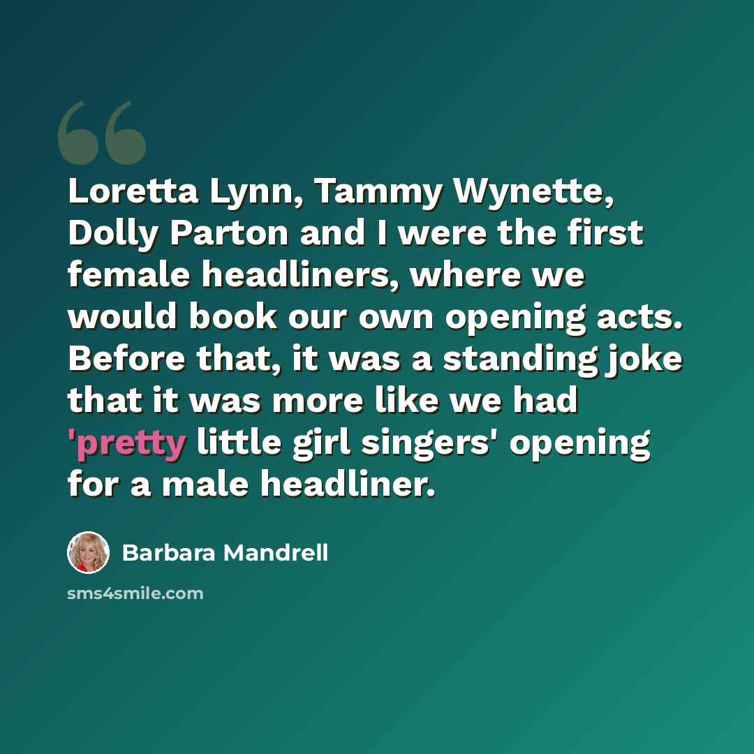 “Loretta Lynn, Tammy Wynette, Dolly Parton and I were the first female headliners, where we would book our own opening acts. Before that, it was a standing joke that it was more like we had 'pretty little girl singers' opening for a male headliner.” quote by Barbara Mandrell