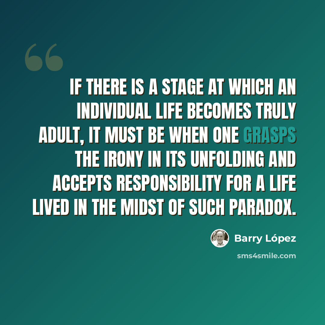 “If there is a stage at which an individual life becomes truly adult, it must be when one grasps the irony in its unfolding and accepts responsibility for a life lived in the midst of such paradox.” quote by Barry Lopez