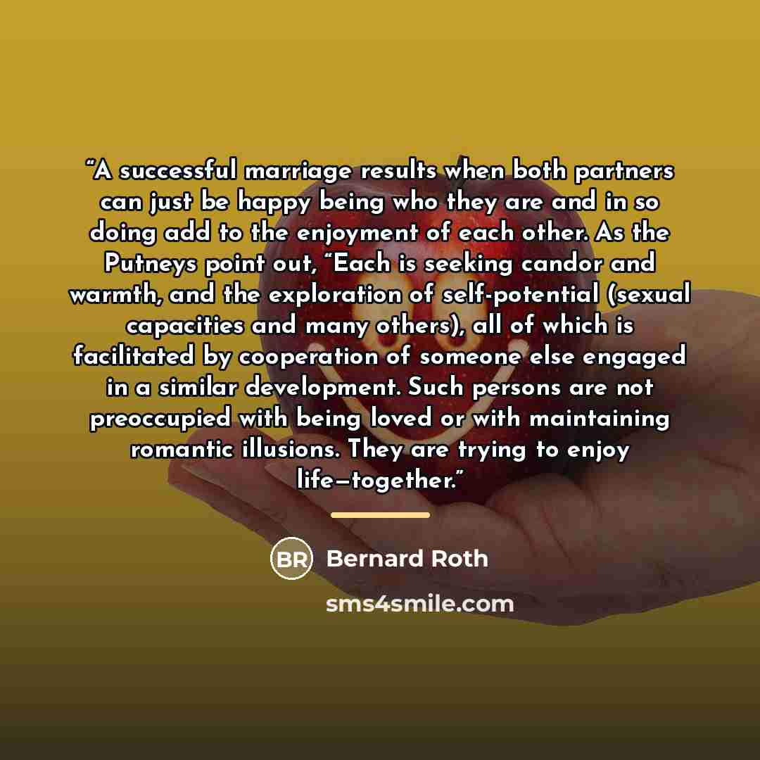 “A successful marriage results when both partners can just be happy being who they are and in so doing add to the enjoyment of each other. As the Putneys point out, “Each is seeking candor and warmth, and the exploration of self-potential (sexual capacities and many others), all of which is…” quote by Bernard Roth