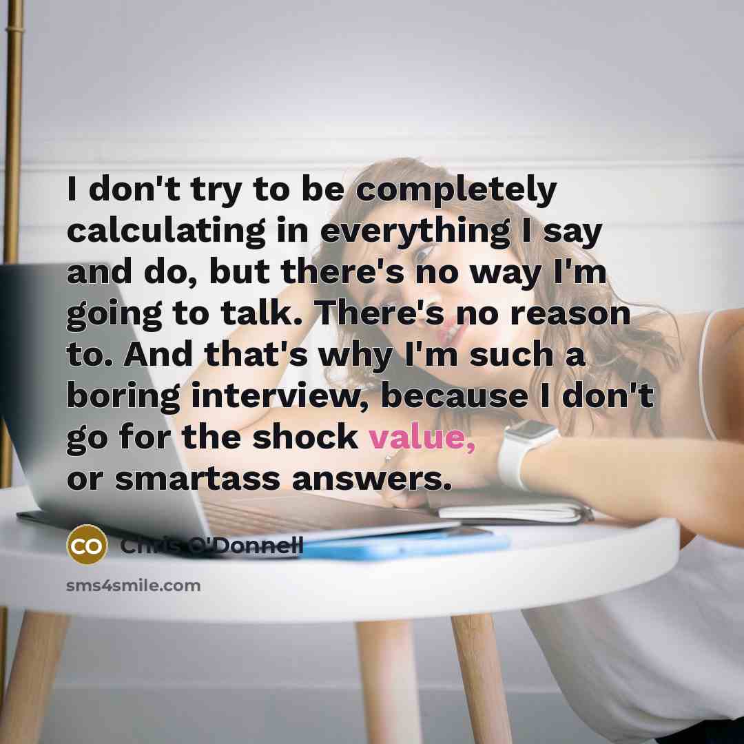 “I don't try to be completely calculating in everything I say and do, but there's no way I'm going to talk. There's no reason to. And that's why I'm such a boring interview, because I don't go for the shock value, or smartass answers.” quote by Chris O'Donnell