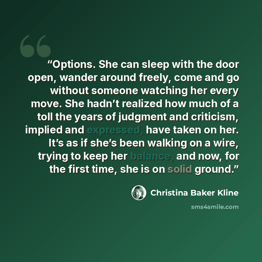 “Options. She can sleep with the door open, wander around freely, come and go without someone watching her every move. She hadn’t realized how much of a toll the years of judgment and criticism, implied and expressed, have taken on her. It’s as if she’s been walking on a wire, trying to keep her…” quote by Christina Baker Kline
