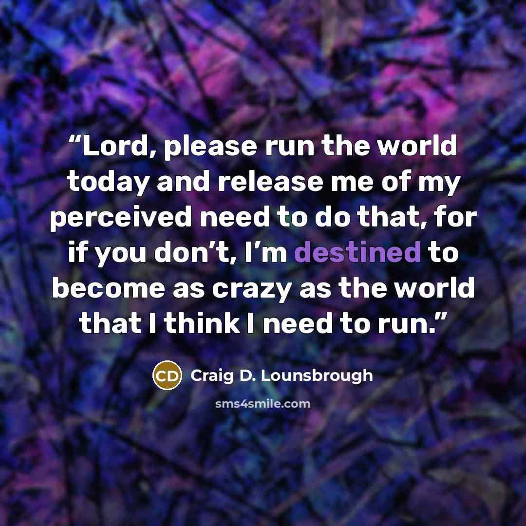 “Lord, please run the world today and release me of my perceived need to do that, for if you don’t, I’m destined to become as crazy as the world that I think I need to run.” quote by Craig D. Lounsbrough