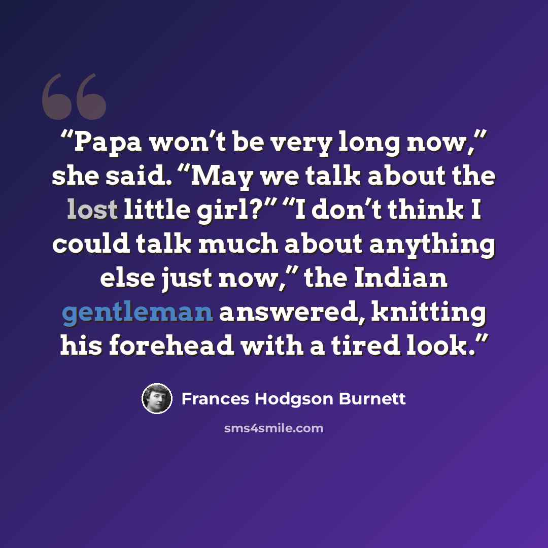 “Papa won’t be very long now,” she said. “May we talk about the lost little girl?” “I don’t think I could talk much about anything else just now,” the Indian gentleman answered, knitting his forehead with a tired look.” quote by Frances Hodgson Burnett