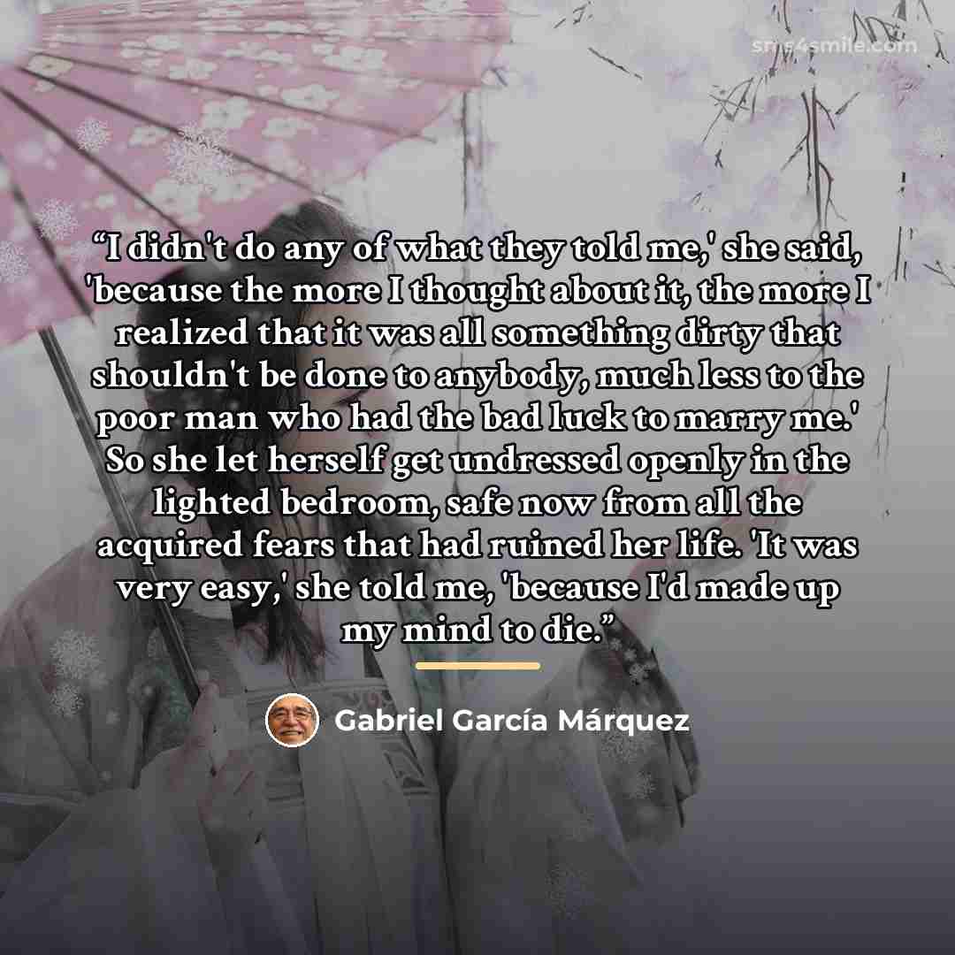“I didn't do any of what they told me,' she said, 'because the more I thought about it, the more I realized that it was all something dirty that shouldn't be done to anybody, much less to the poor man who had the bad luck to marry me.' So she let herself get undressed openly in the lighted bedroom…” quote by Gabriel García Márquez