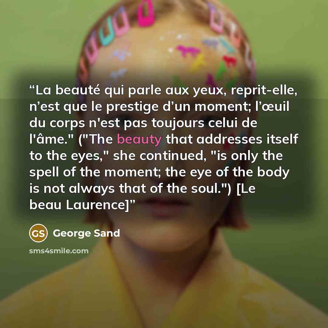 “La beauté qui parle aux yeux, reprit-elle, n’est que le prestige d’un moment; l’œuil du corps n'est pas toujours celui de l'âme." ("The beauty that addresses itself to the eyes," she continued, "is only the spell of the moment; the eye of the body is not always that of the soul.") [Le beau Laurence]” quote by George Sand