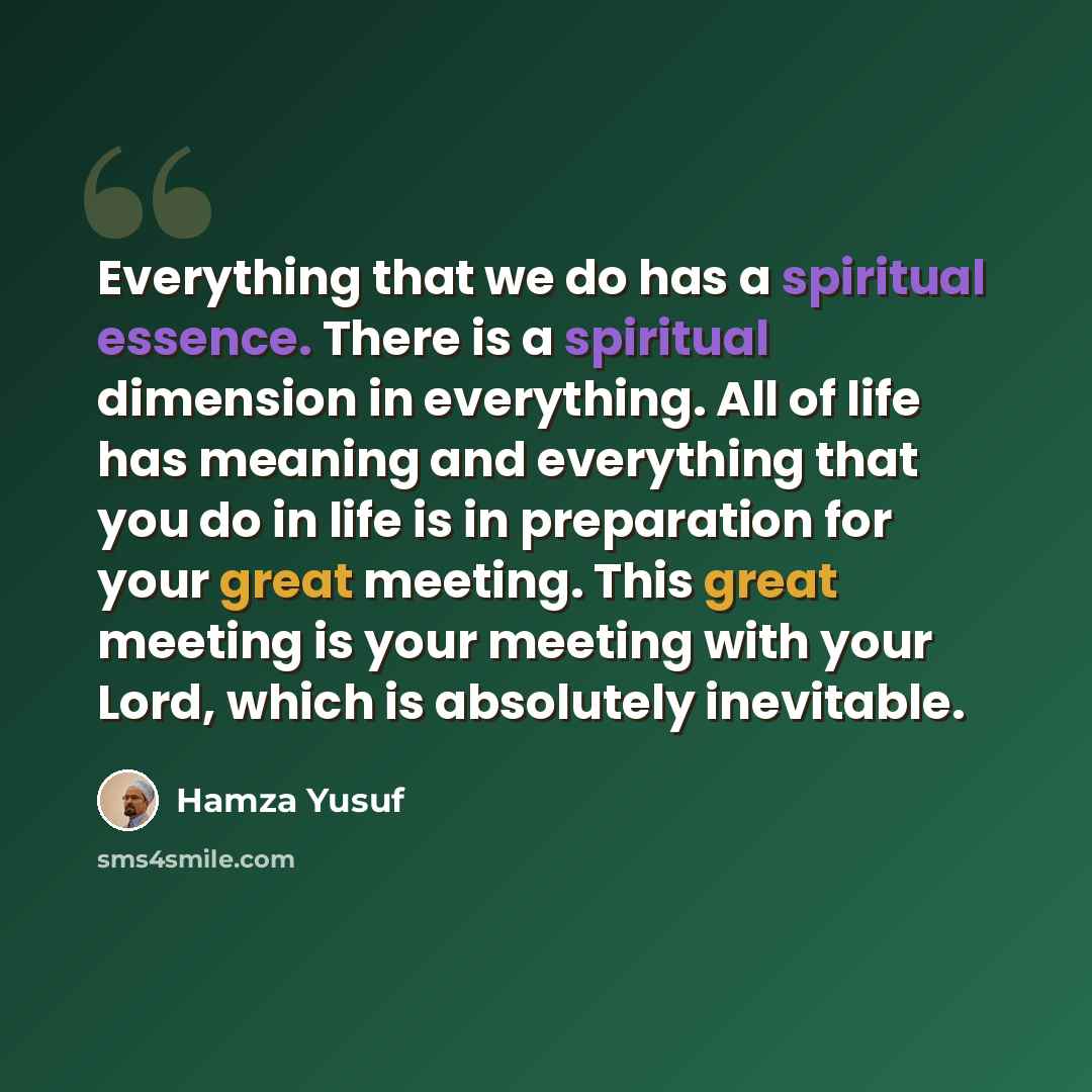 “Everything that we do has a spiritual essence. There is a spiritual dimension in everything. All of life has meaning and everything that you do in life is in preparation for your great meeting. This great meeting is your meeting with your Lord, which is absolutely inevitable.” quote by Hamza Yusuf