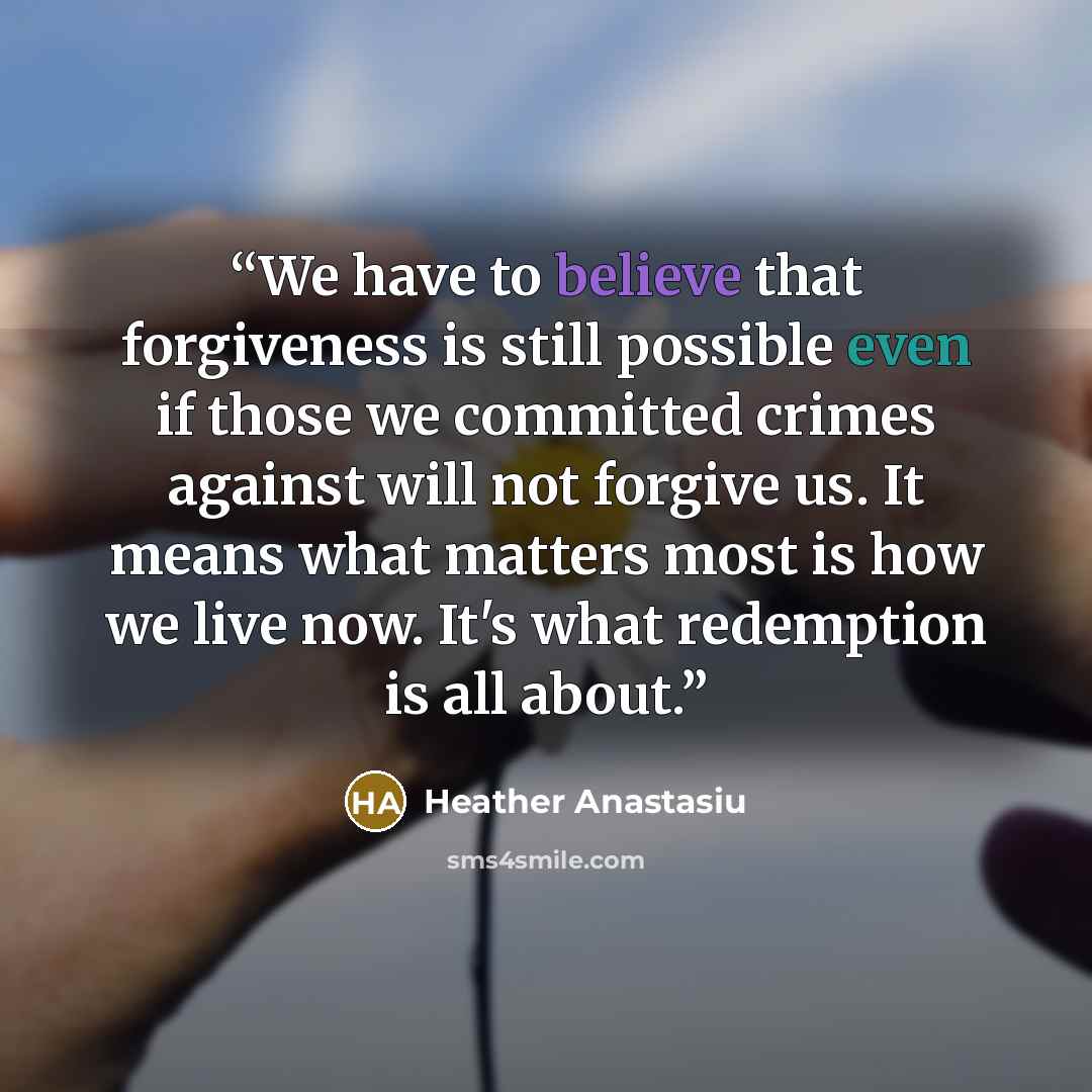 “We have to believe that forgiveness is still possible even if those we committed crimes against will not forgive us. It means what matters most is how we live now. It's what redemption is all about.” quote by Heather Anastasiu
