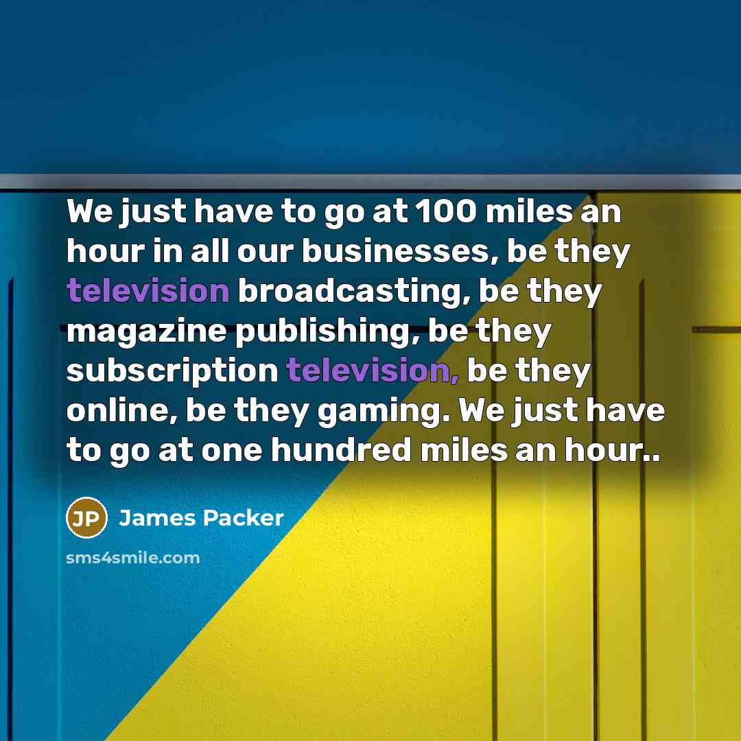 “We just have to go at 100 miles an hour in all our businesses, be they television broadcasting, be they magazine publishing, be they subscription television, be they online, be they gaming. We just have to go at one hundred miles an hour..” quote by James Packer