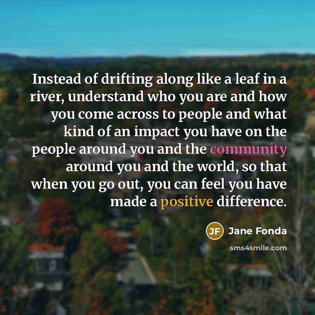 “Instead of drifting along like a leaf in a river, understand who you are and how you come across to people and what kind of an impact you have on the people around you and the community around you and the world, so that when you go out, you can feel you have made a positive difference.” quote by Jane Fonda