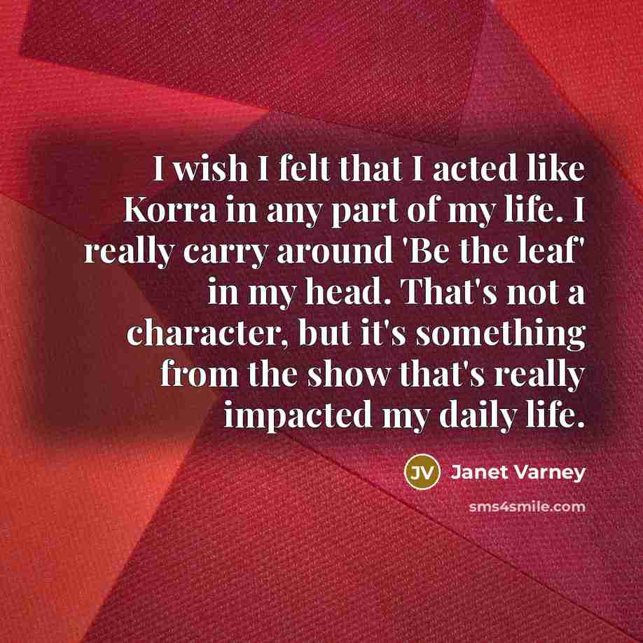 “I wish I felt that I acted like Korra in any part of my life. I really carry around 'Be the leaf' in my head. That's not a character, but it's something from the show that's really impacted my daily life.” quote by Janet Varney