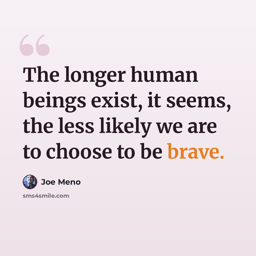 “The longer human beings exist, it seems, the less likely we are to choose to be brave.” quote by Joe Meno