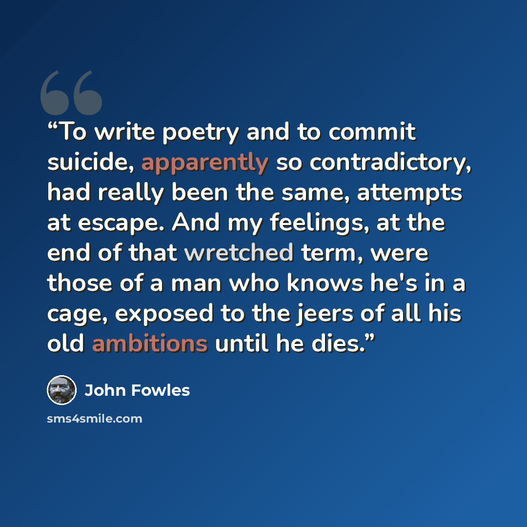 “To write poetry and to commit suicide, apparently so contradictory, had really been the same, attempts at escape. And my feelings, at the end of that wretched term, were those of a man who knows he's in a cage, exposed to the jeers of all his old ambitions until he dies.” quote by John Fowles