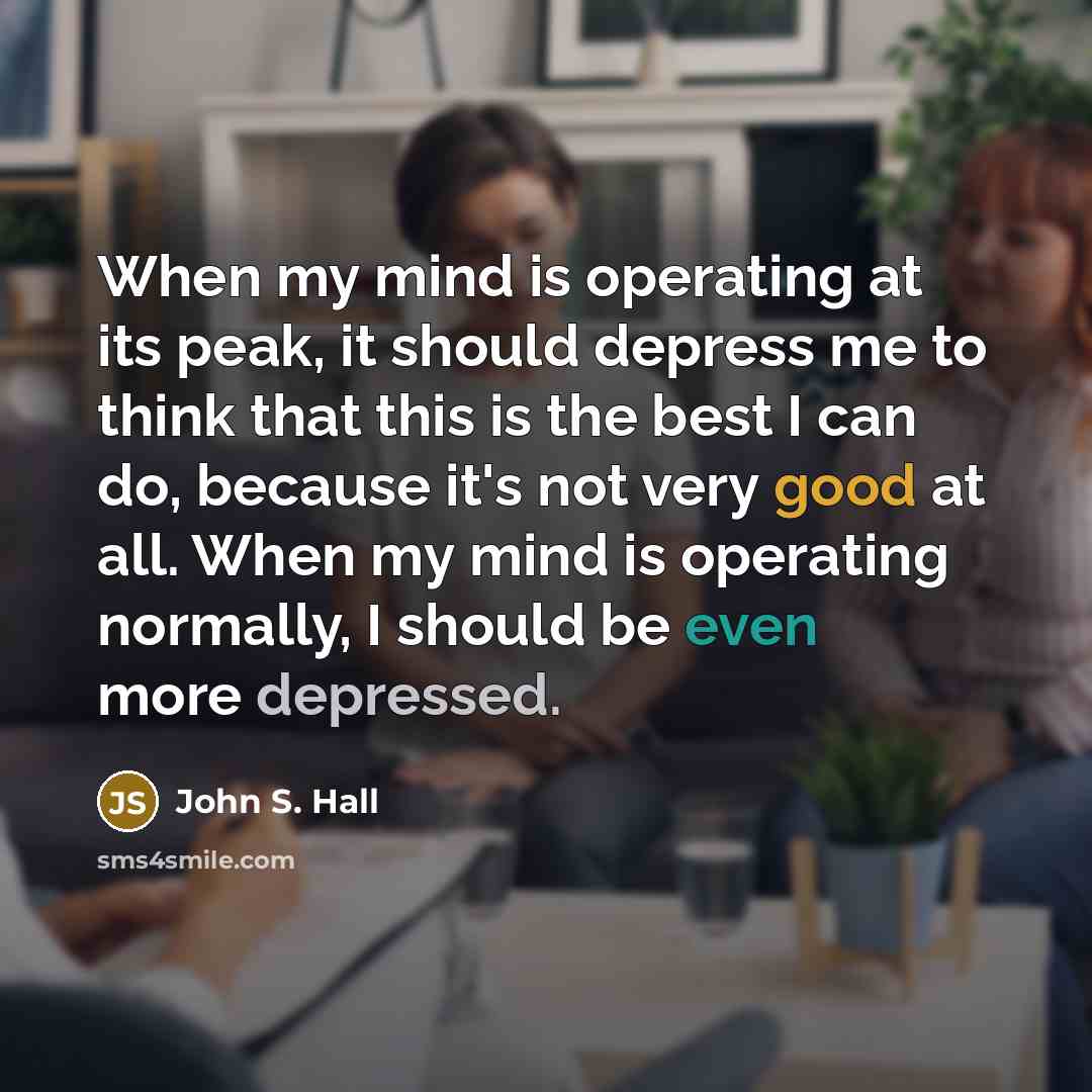 “When my mind is operating at its peak, it should depress me to think that this is the best I can do, because it's not very good at all. When my mind is operating normally, I should be even more depressed.” quote by John S. Hall