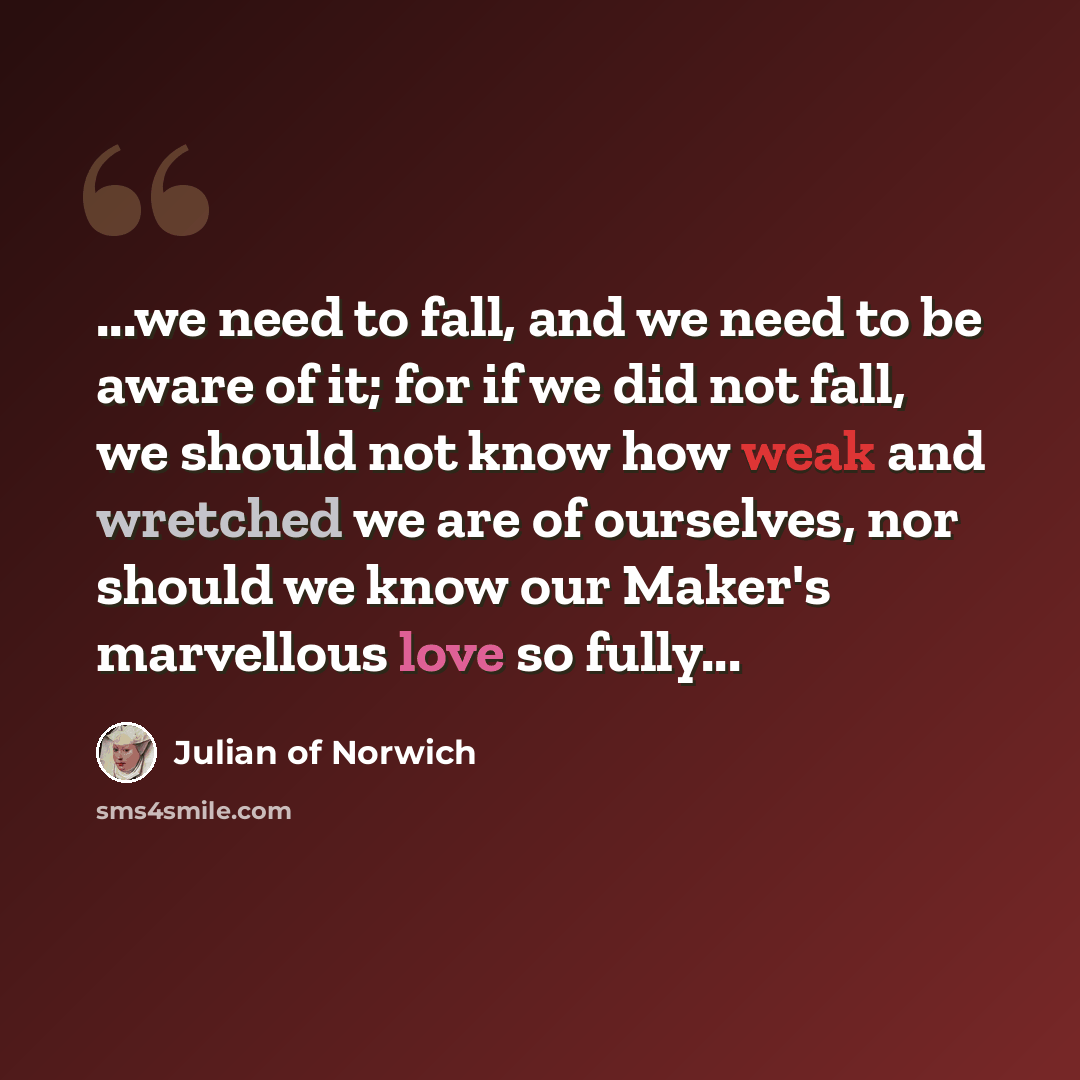 “...we need to fall, and we need to be aware of it; for if we did not fall, we should not know how weak and wretched we are of ourselves, nor should we know our Maker's marvellous love so fully...” quote by Julian of Norwich