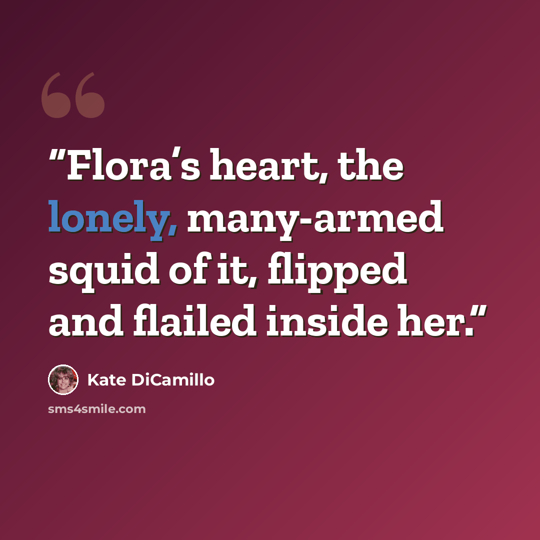 “Flora’s heart, the lonely, many-armed squid of it, flipped and flailed inside her.” quote by Kate DiCamillo