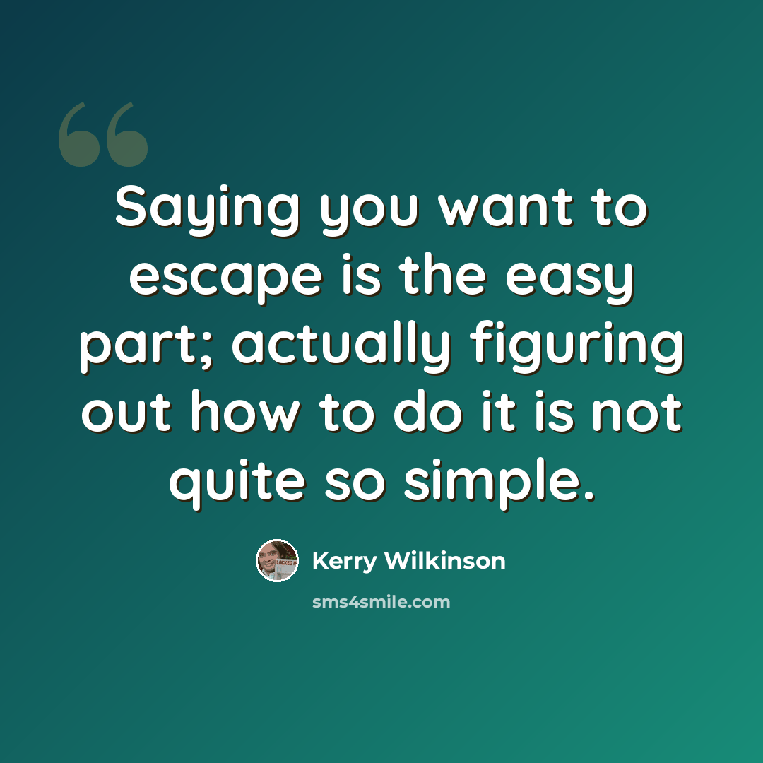 “Saying you want to escape is the easy part; actually figuring out how to do it is not quite so simple.” quote by Kerry Wilkinson