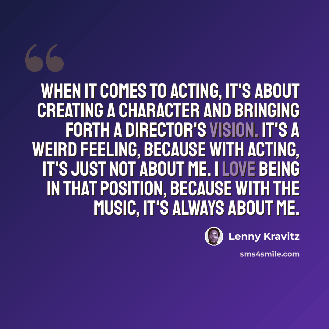 “When it comes to acting, it's about creating a character and bringing forth a director's vision. It's a weird feeling, because with acting, it's just not about me. I love being in that position, because with the music, it's always about me.” quote by Lenny Kravitz