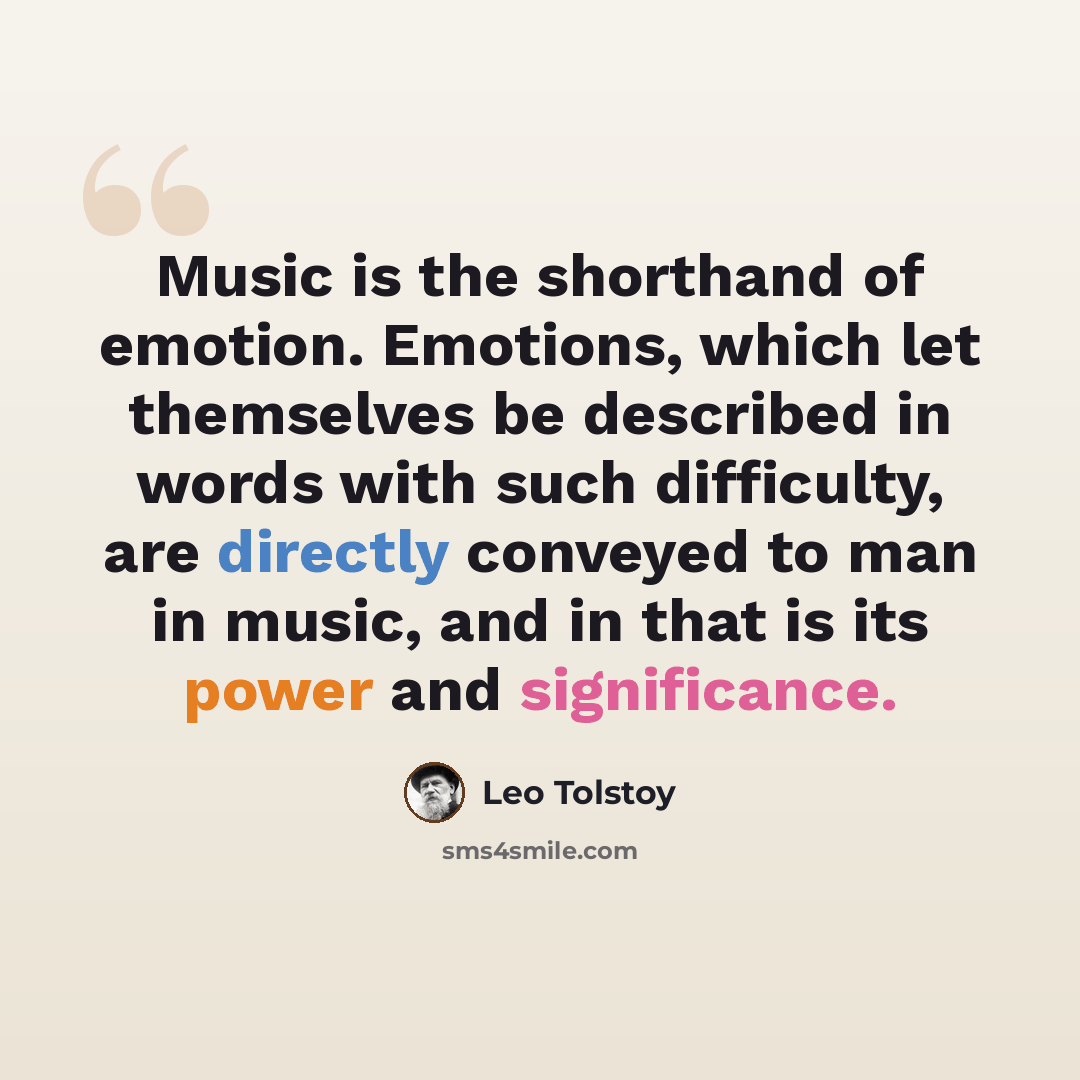“Music is the shorthand of emotion. Emotions, which let themselves be described in words with such difficulty, are directly conveyed to man in music, and in that is its power and significance.” quote by Leo Tolstoy
