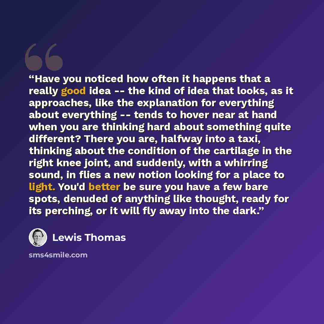 “Have you noticed how often it happens that a really good idea -- the kind of idea that looks, as it approaches, like the explanation for everything about everything -- tends to hover near at hand when you are thinking hard about something quite different? There you are, halfway into a taxi…” quote by Lewis Thomas