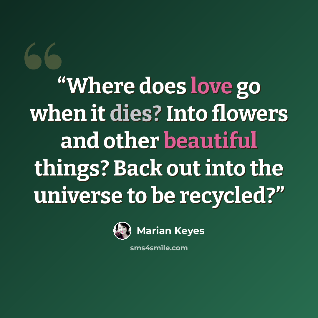“Where does love go when it dies? Into flowers and other beautiful things? Back out into the universe to be recycled?” quote by Marian Keyes