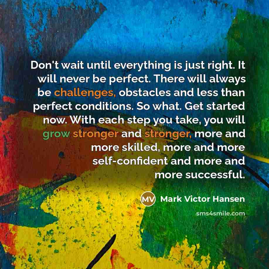 “Don't wait until everything is just right. It will never be perfect. There will always be challenges, obstacles and less than perfect conditions. So what. Get started now. With each step you take, you will grow stronger and stronger, more and more skilled, more and more self-confident and more and…” quote by Mark Victor Hansen