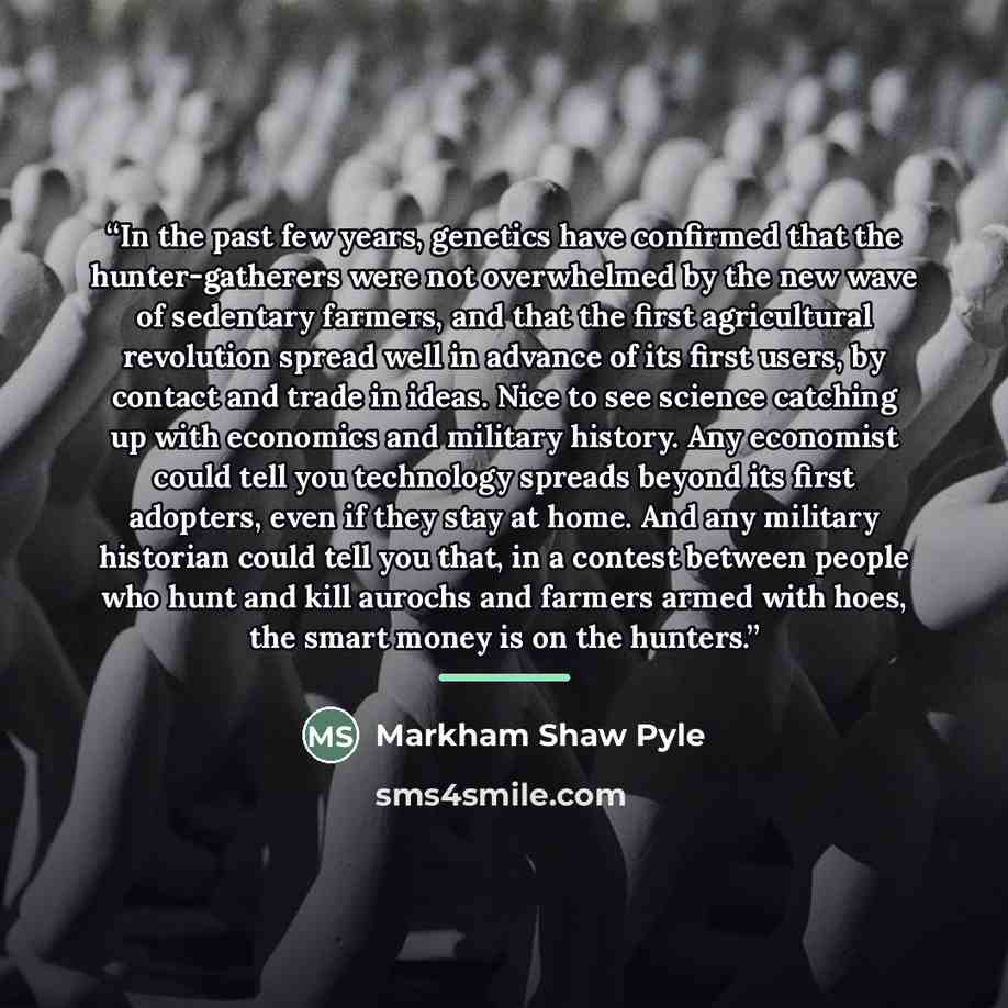 “In the past few years, genetics have confirmed that the hunter-gatherers were not overwhelmed by the new wave of sedentary farmers, and that the first agricultural revolution spread well in advance of its first users, by contact and trade in ideas. Nice to see science catching up with economics…” quote by Markham Shaw Pyle