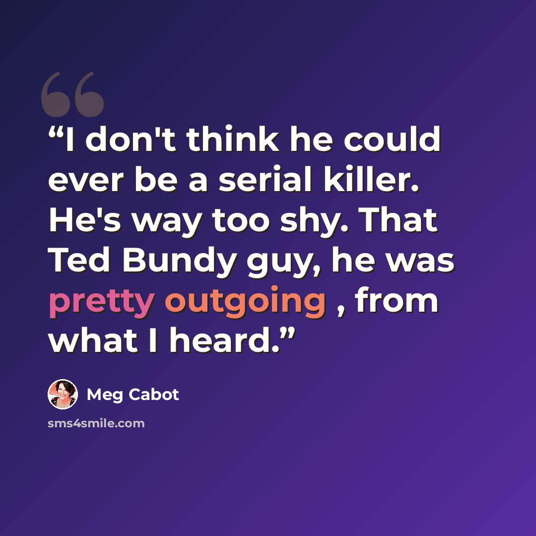 “I don't think he could ever be a serial killer. He's way too shy. That Ted Bundy guy, he was pretty outgoing , from what I heard.” quote by Meg Cabot