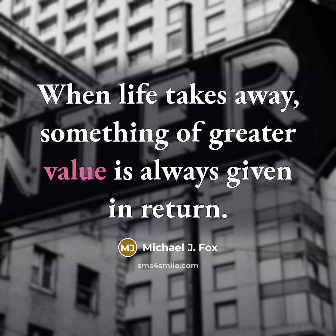 “When life takes away, something of greater value is always given in return.” quote by Michael J. Fox