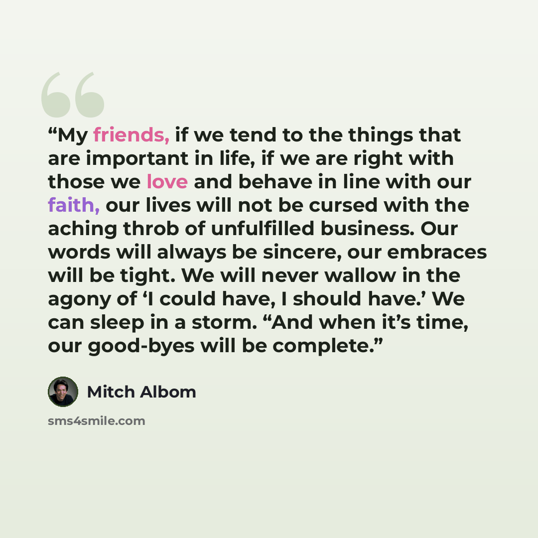 “My friends, if we tend to the things that are important in life, if we are right with those we love and behave in line with our faith, our lives will not be cursed with the aching throb of unfulfilled business. Our words will always be sincere, our embraces will be tight. We will never wallow in…” quote by Mitch Albom