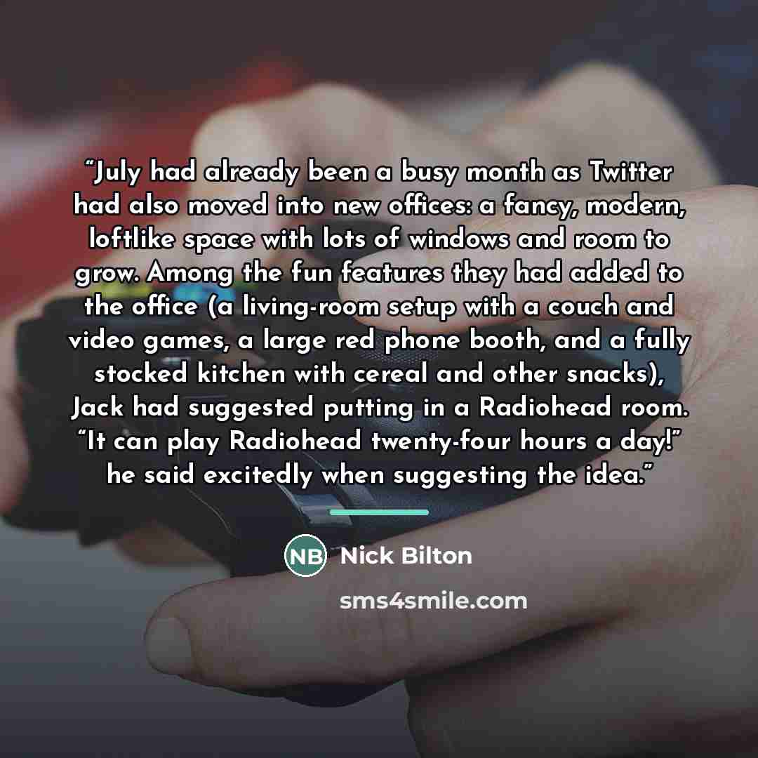 “July had already been a busy month as Twitter had also moved into new offices: a fancy, modern, loftlike space with lots of windows and room to grow. Among the fun features they had added to the office (a living-room setup with a couch and video games, a large red phone booth, and a fully stocked…” quote by Nick Bilton