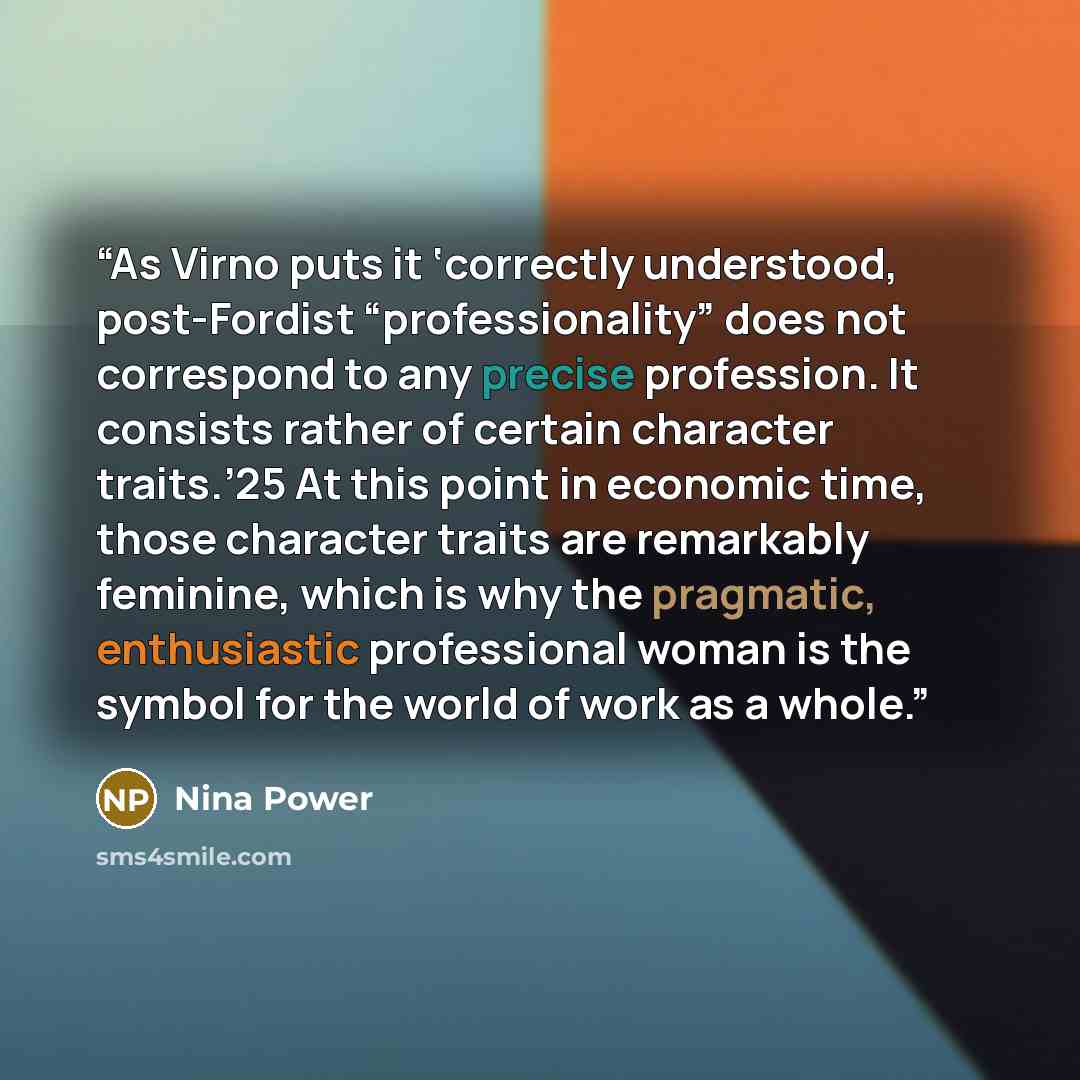 “As Virno puts it ‘correctly understood, post-Fordist “professionality” does not correspond to any precise profession. It consists rather of certain character traits.’25 At this point in economic time, those character traits are remarkably feminine, which is why the pragmatic, enthusiastic…” quote by Nina Power