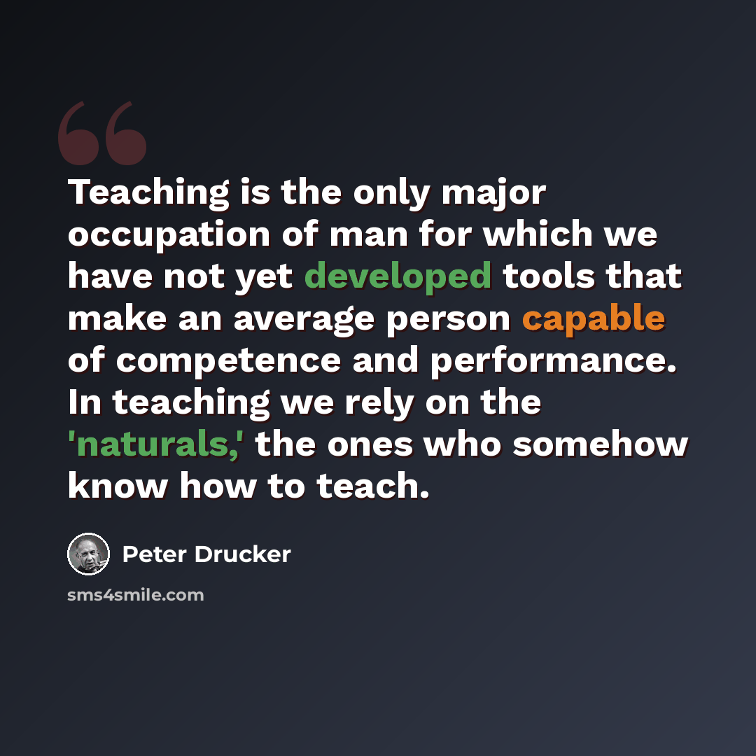 “Teaching is the only major occupation of man for which we have not yet developed tools that make an average person capable of competence and performance. In teaching we rely on the 'naturals,' the ones who somehow know how to teach.” quote by Peter Drucker