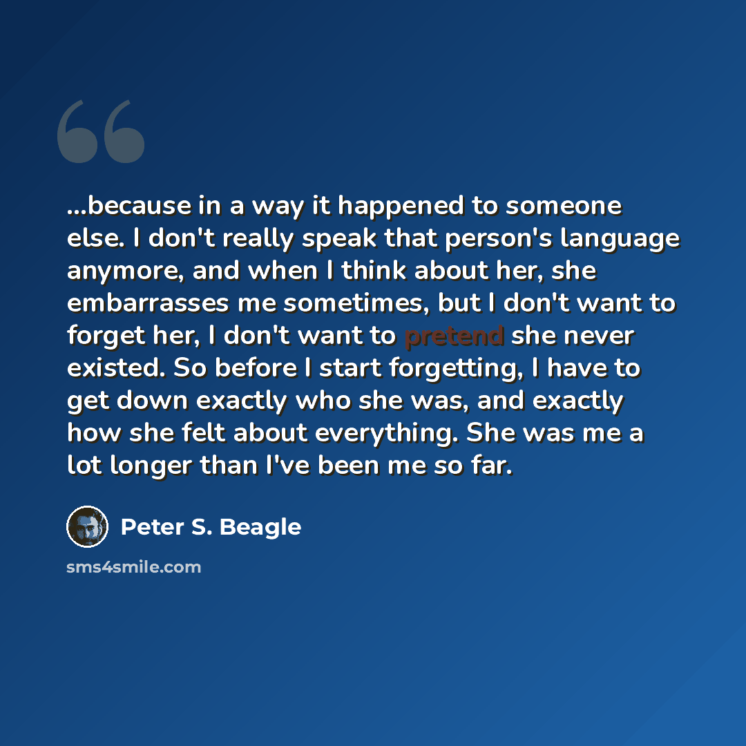 “...because in a way it happened to someone else. I don't really speak that person's language anymore, and when I think about her, she embarrasses me sometimes, but I don't want to forget her, I don't want to pretend she never existed. So before I start forgetting, I have to get down exactly who…” quote by Peter S. Beagle