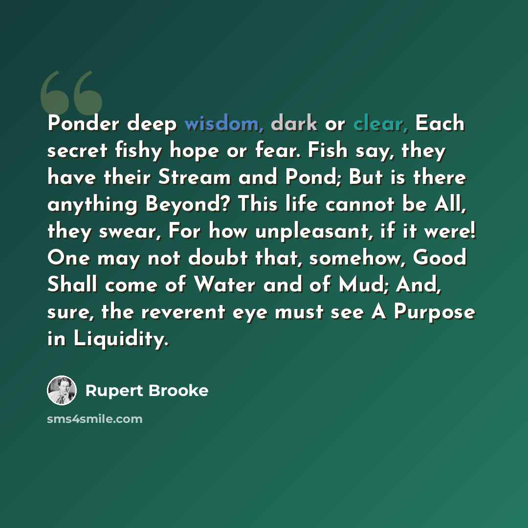 “Ponder deep wisdom, dark or clear, Each secret fishy hope or fear. Fish say, they have their Stream and Pond; But is there anything Beyond? This life cannot be All, they swear, For how unpleasant, if it were! One may not doubt that, somehow, Good Shall come of Water and of Mud; And, sure, the…” quote by Rupert Brooke