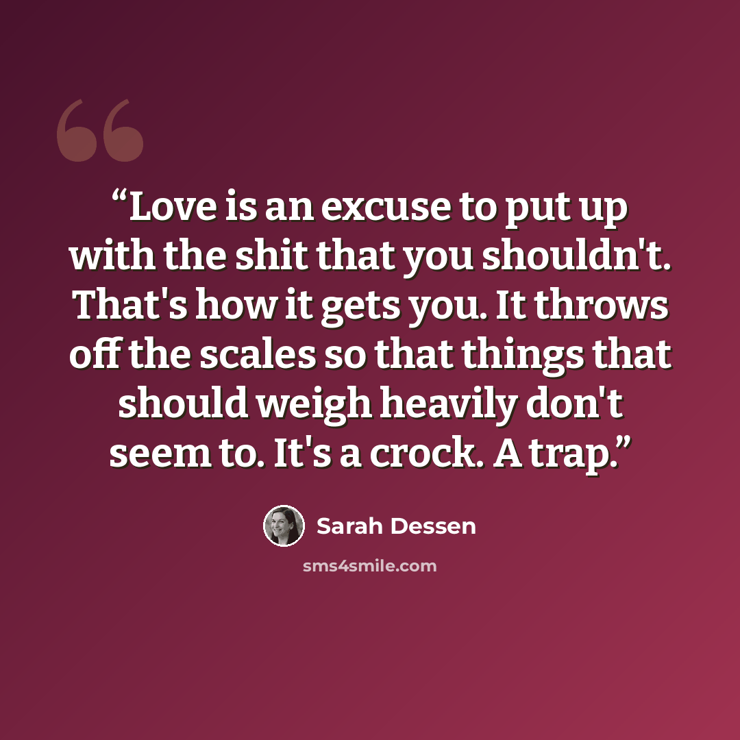 “Love is an excuse to put up with the shit that you shouldn't. That's how it gets you. It throws off the scales so that things that should weigh heavily don't seem to. It's a crock. A trap.” quote by Sarah Dessen