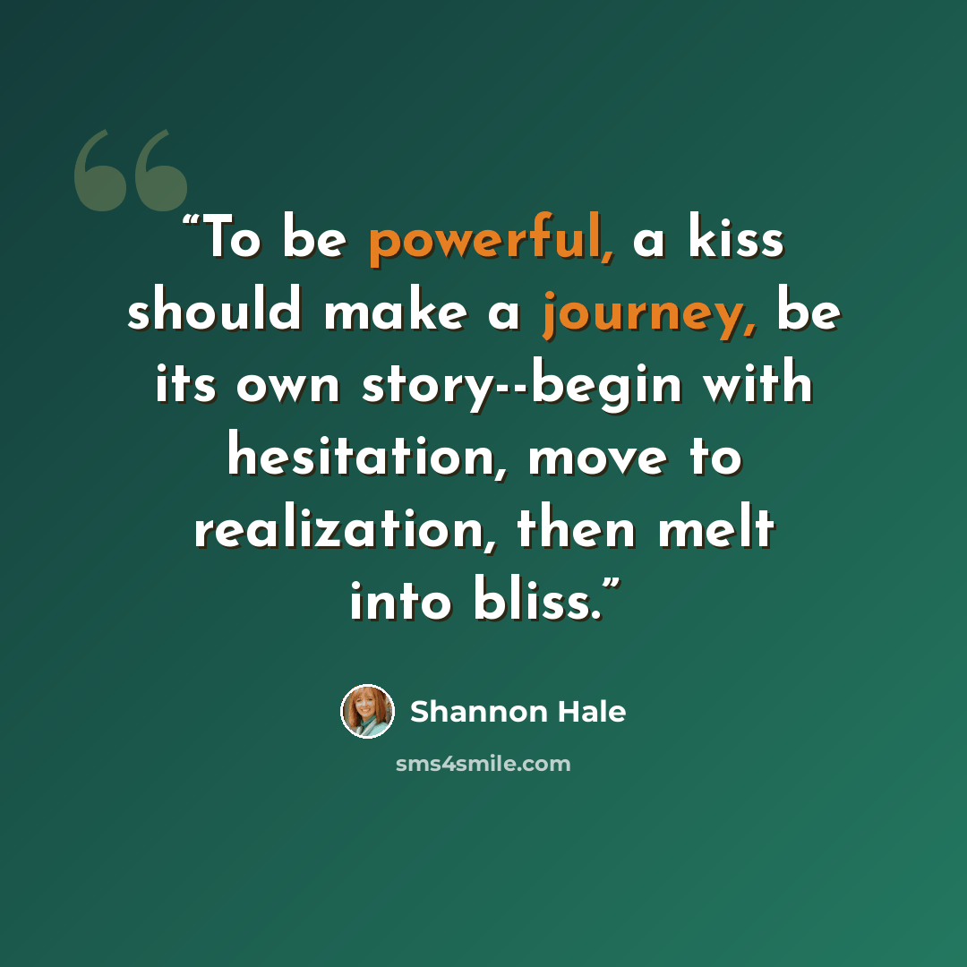 “To be powerful, a kiss should make a journey, be its own story--begin with hesitation, move to realization, then melt into bliss.” quote by Shannon Hale