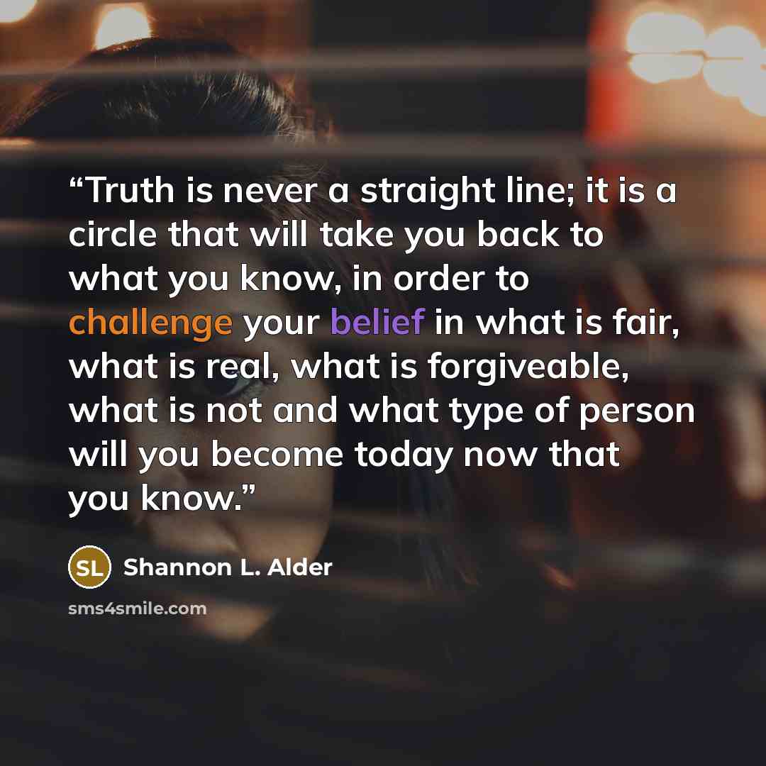“Truth is never a straight line; it is a circle that will take you back to what you know, in order to challenge your belief in what is fair, what is real, what is forgiveable, what is not and what type of person will you become today now that you know.” quote by Shannon L. Alder