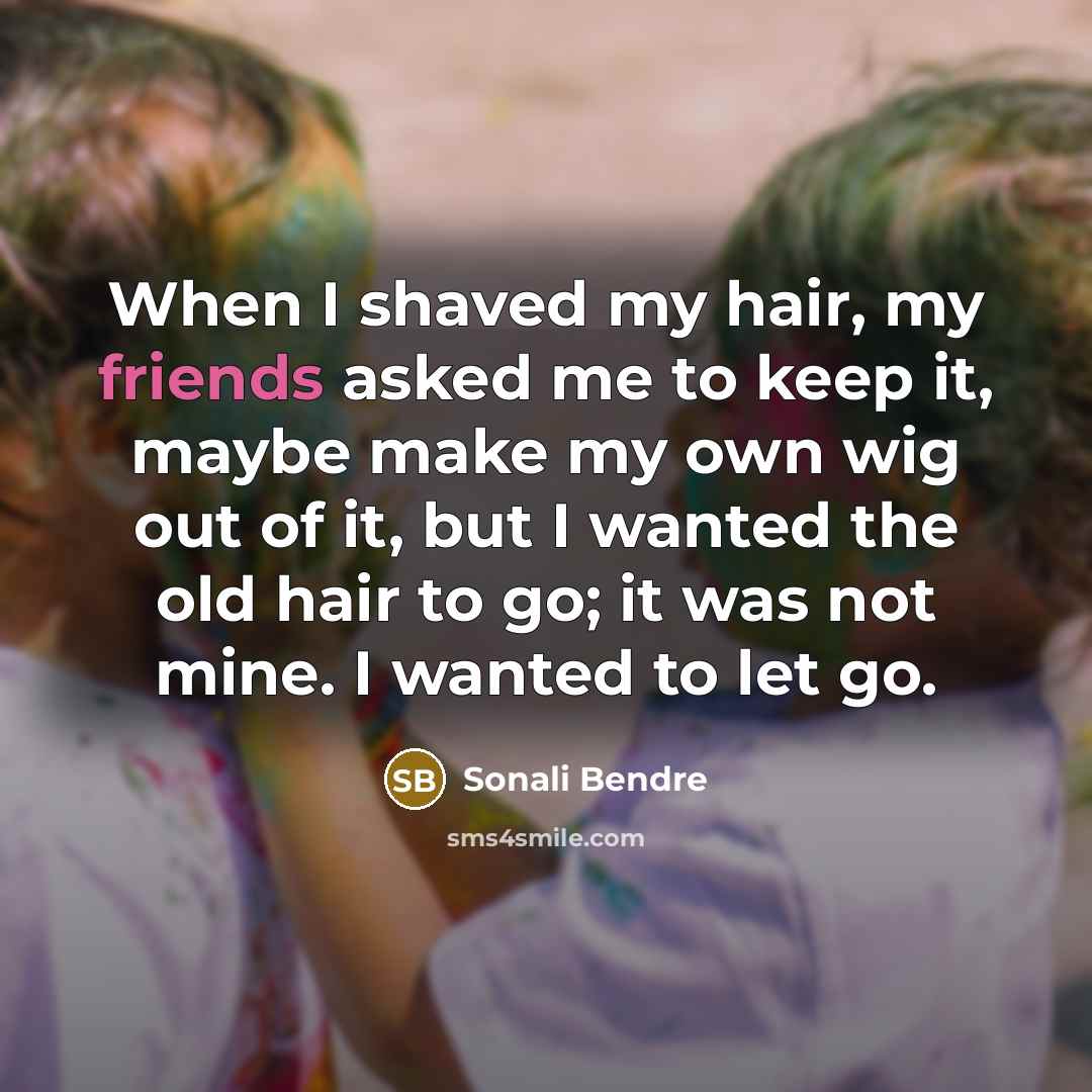 “When I shaved my hair, my friends asked me to keep it, maybe make my own wig out of it, but I wanted the old hair to go; it was not mine. I wanted to let go.” quote by Sonali Bendre