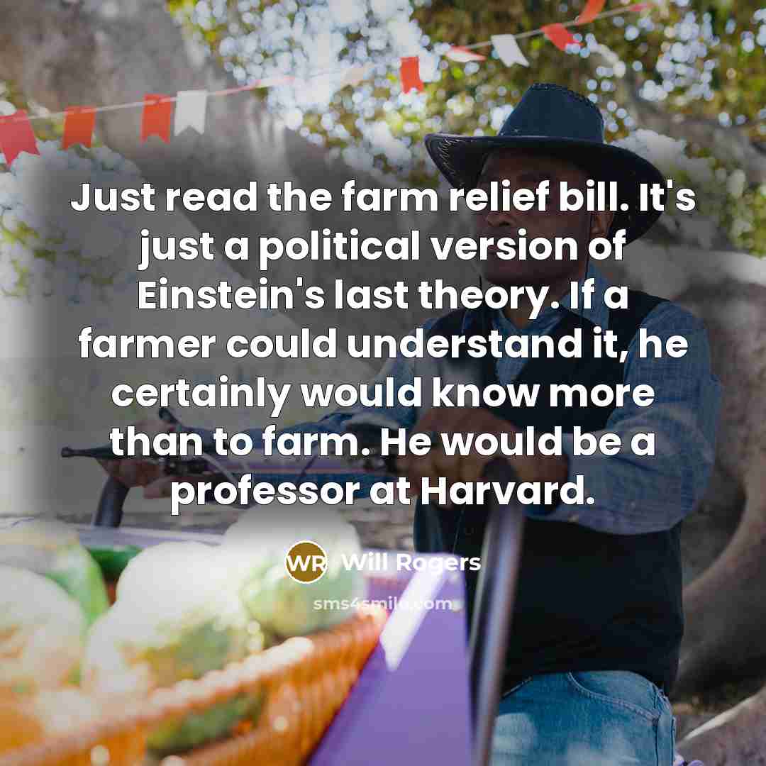 “Just read the farm relief bill. It's just a political version of Einstein's last theory. If a farmer could understand it, he certainly would know more than to farm. He would be a professor at Harvard.” quote by Will Rogers