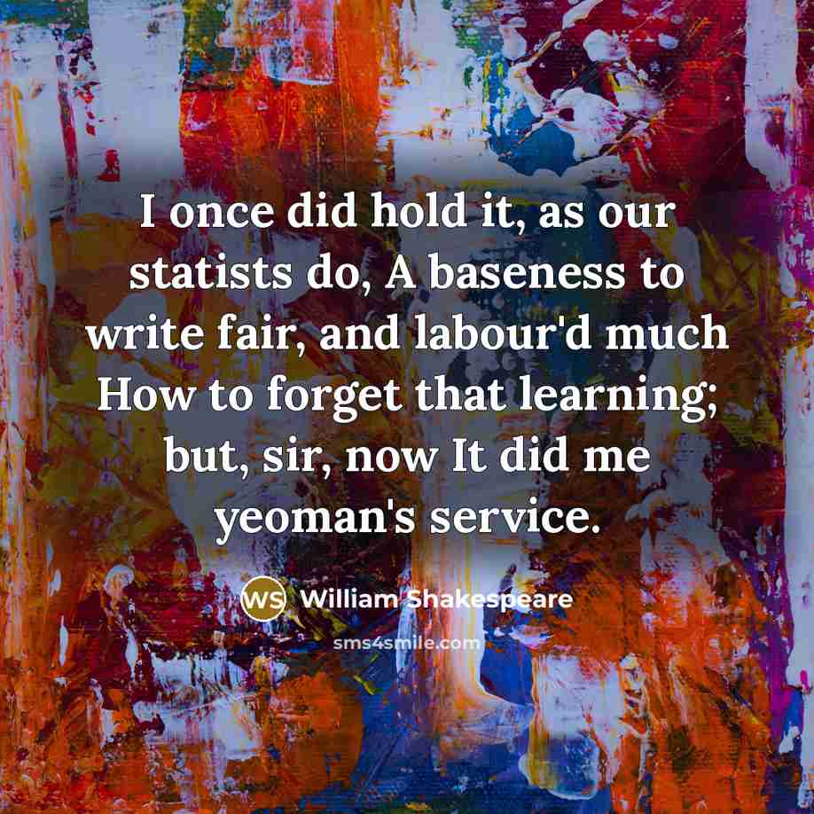 “I once did hold it, as our statists do, A baseness to write fair, and labour'd much How to forget that learning; but, sir, now It did me yeoman's service.” quote by William Shakespeare