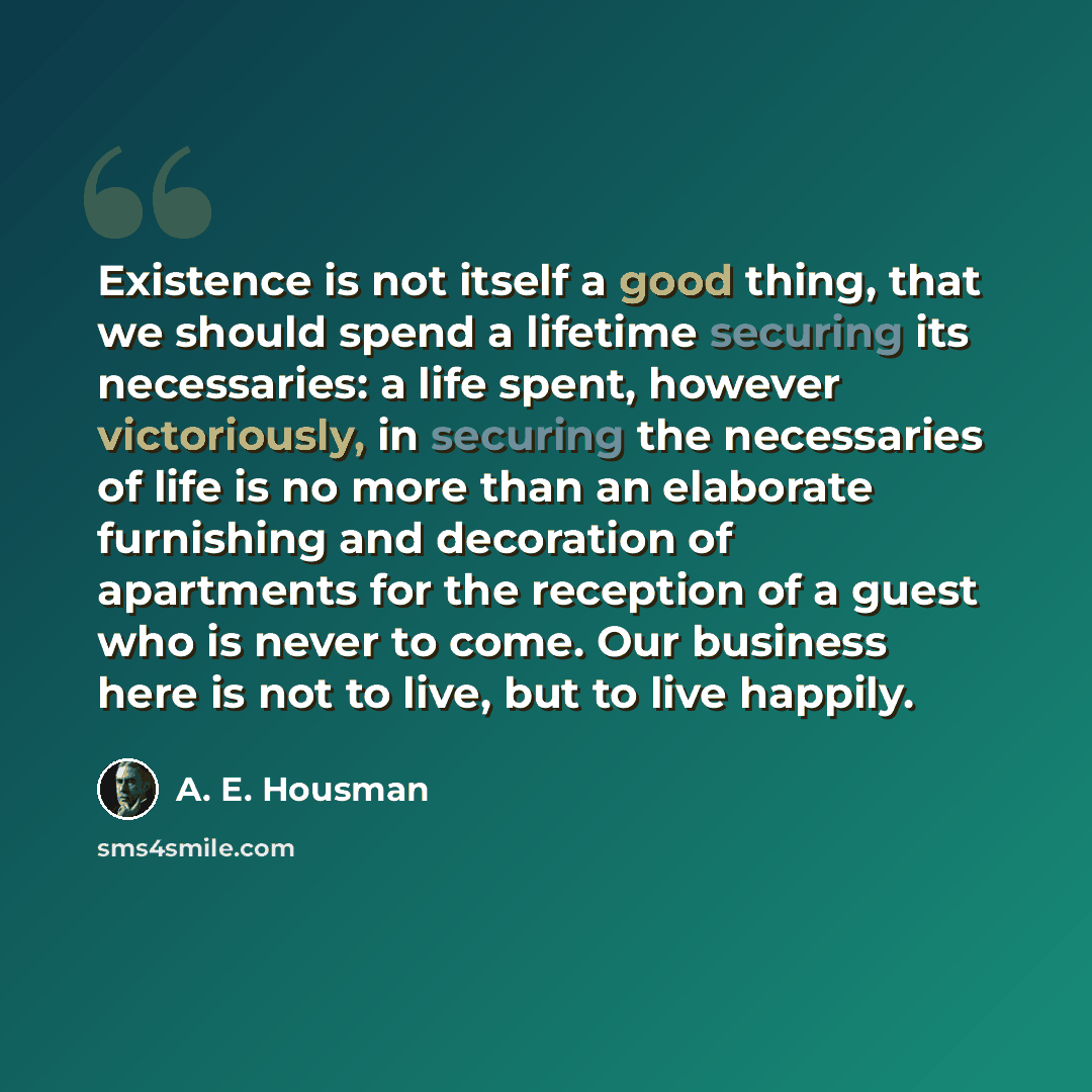 “Existence is not itself a good thing, that we should spend a lifetime securing its necessaries: a life spent, however victoriously, in securing the necessaries of life is no more than an elaborate furnishing and decoration of apartments for the reception of a guest who is never to come. Our…” quote by A. E. Housman