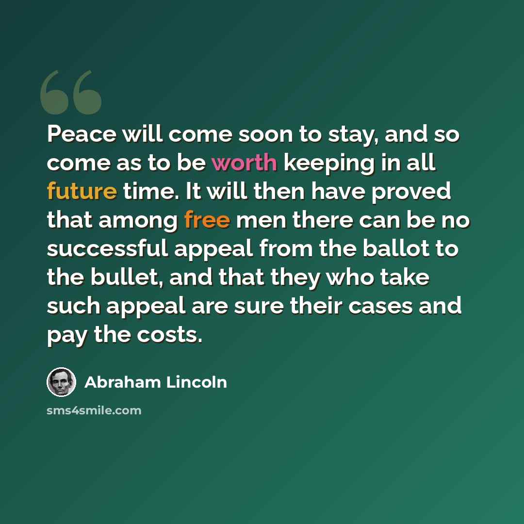 “Peace will come soon to stay, and so come as to be worth keeping in all future time. It will then have proved that among free men there can be no successful appeal from the ballot to the bullet, and that they who take such appeal are sure their cases and pay the costs.” quote by Abraham Lincoln