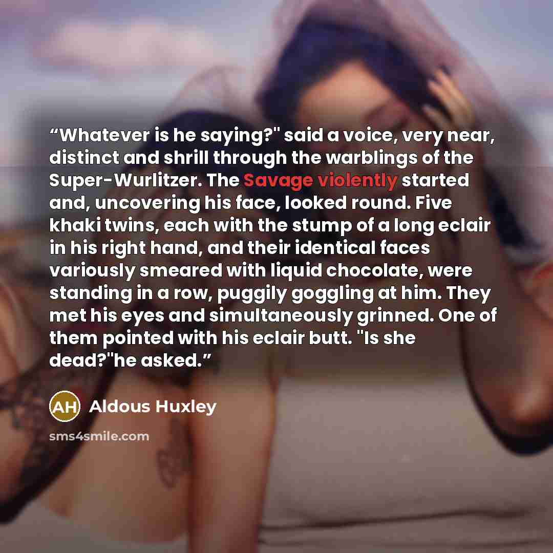 “Whatever is he saying?" said a voice, very near, distinct and shrill through the warblings of the Super-Wurlitzer. The Savage violently started and, uncovering his face, looked round. Five khaki twins, each with the stump of a long eclair in his right hand, and their identical faces variously…” quote by Aldous Huxley