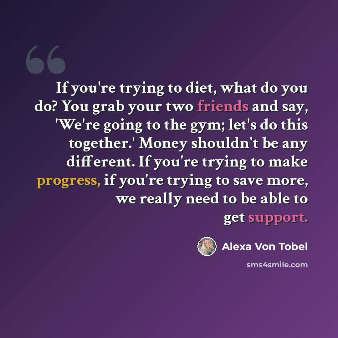 “If you're trying to diet, what do you do? You grab your two friends and say, 'We're going to the gym; let's do this together.' Money shouldn't be any different. If you're trying to make progress, if you're trying to save more, we really need to be able to get support.” quote by Alexa Von Tobel