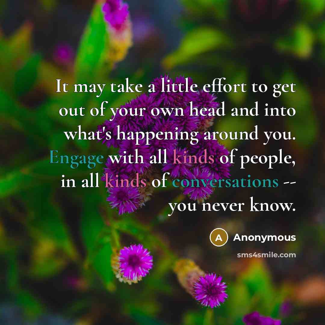 “It may take a little effort to get out of your own head and into what's happening around you. Engage with all kinds of people, in all kinds of conversations -- you never know.” quote by Anonymous