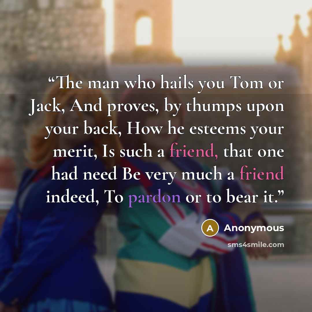 “The man who hails you Tom or Jack, And proves, by thumps upon your back, How he esteems your merit, Is such a friend, that one had need Be very much a friend indeed, To pardon or to bear it.” quote by Anonymous