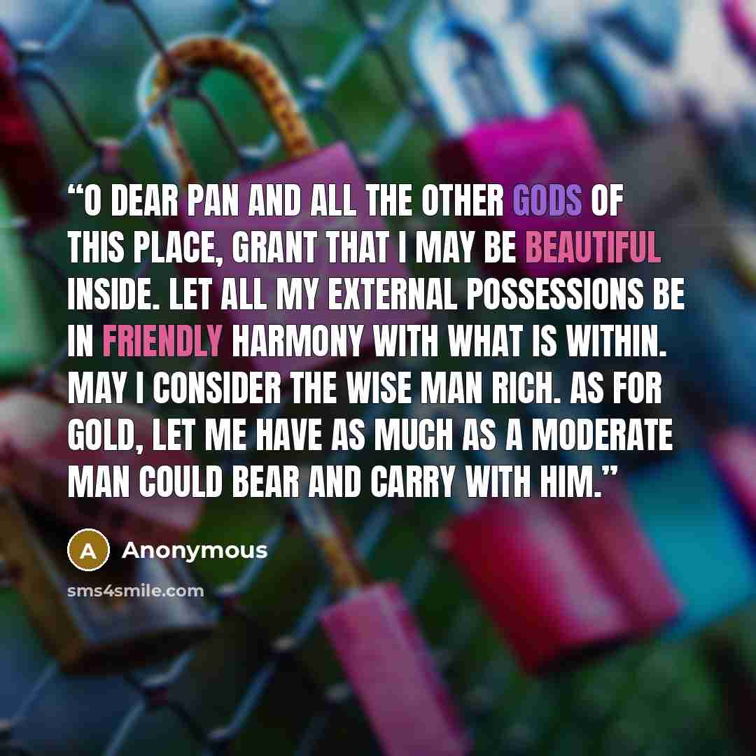 “O dear Pan and all the other gods of this place, grant that I may be beautiful inside. Let all my external possessions be in friendly harmony with what is within. May I consider the wise man rich. As for gold, let me have as much as a moderate man could bear and carry with him.” quote by Anonymous