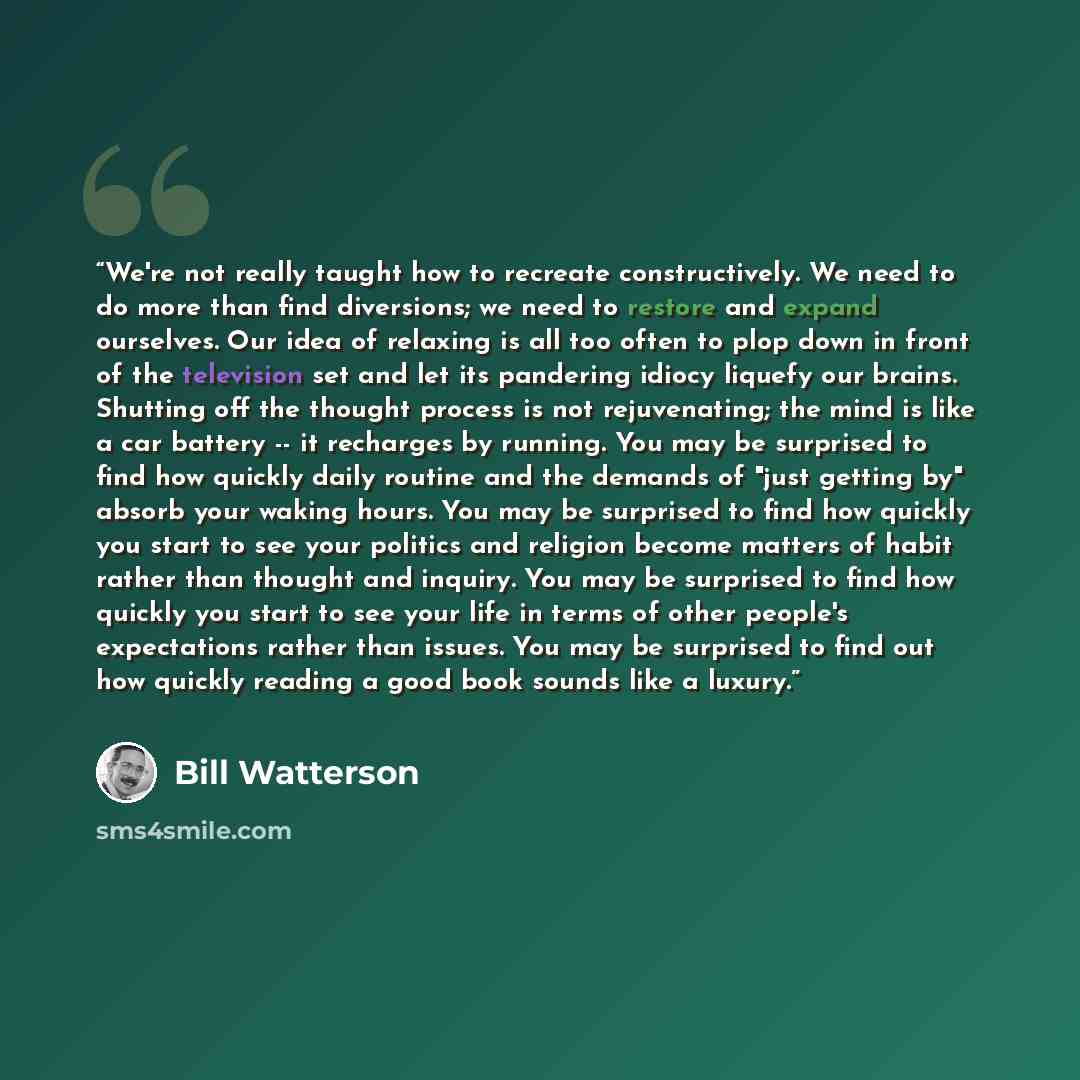 “We're not really taught how to recreate constructively. We need to do more than find diversions; we need to restore and expand ourselves. Our idea of relaxing is all too often to plop down in front of the television set and let its pandering idiocy liquefy our brains. Shutting off the thought…” quote by Bill Watterson