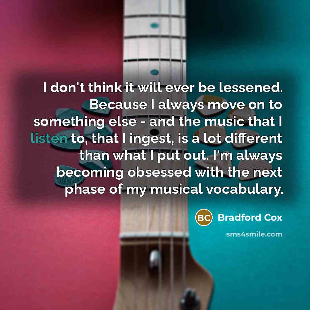 “I don't think it will ever be lessened. Because I always move on to something else - and the music that I listen to, that I ingest, is a lot different than what I put out. I'm always becoming obsessed with the next phase of my musical vocabulary.” quote by Bradford Cox