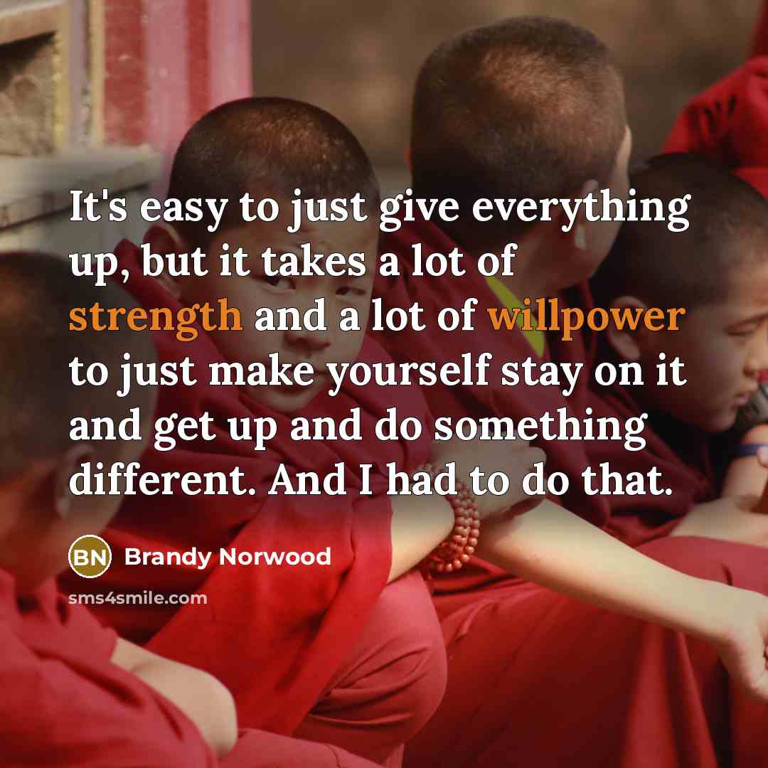 “It's easy to just give everything up, but it takes a lot of strength and a lot of willpower to just make yourself stay on it and get up and do something different. And I had to do that.” quote by Brandy Norwood